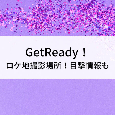 GetReady！ロケ地撮影場所！目撃情報も
